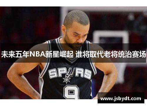 未来五年NBA新星崛起 谁将取代老将统治赛场